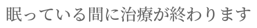 眠っている間に治療が終わります